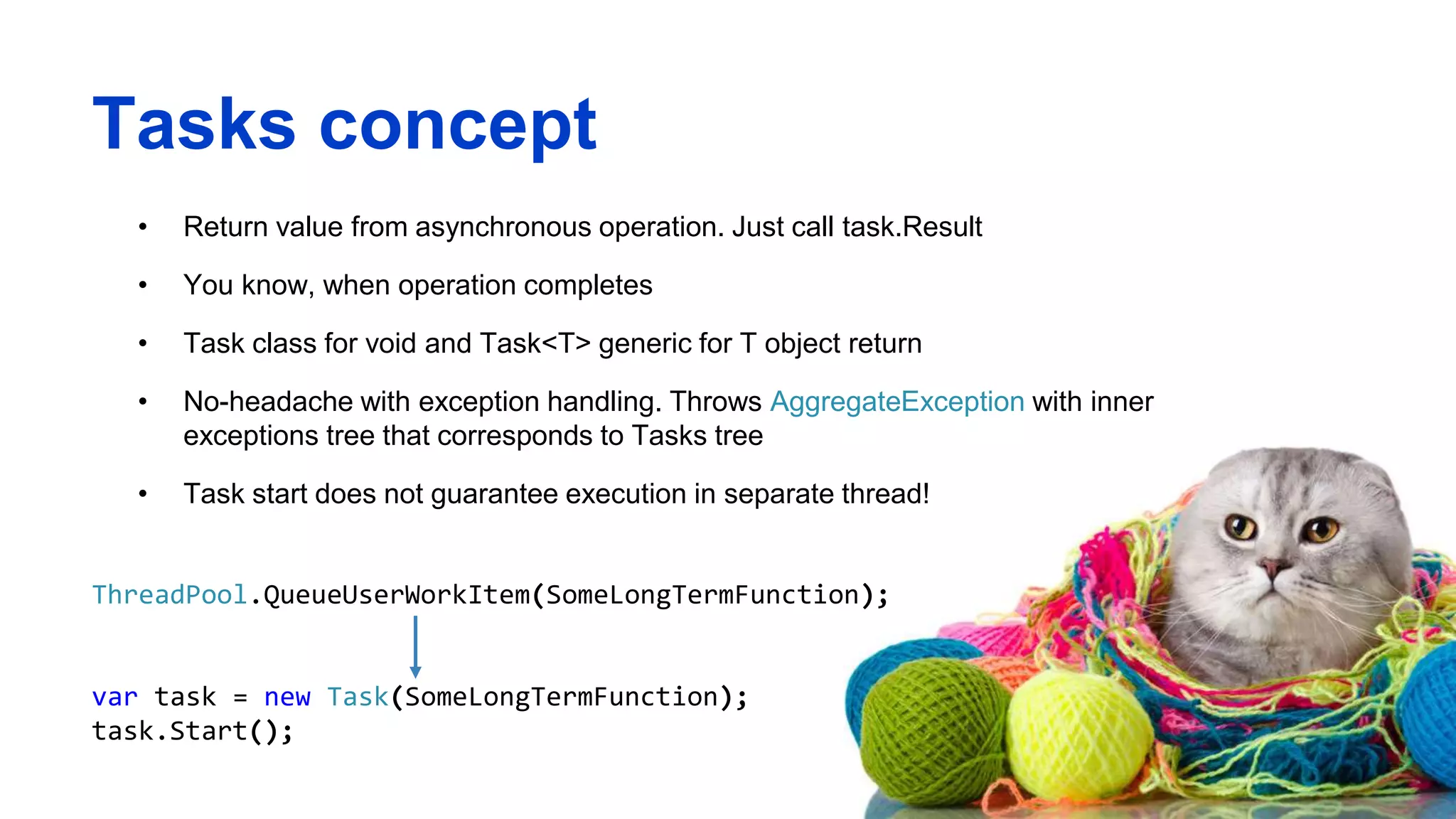 Tasks concept
• Return value from asynchronous operation. Just call task.Result
• You know, when operation completes
• Task class for void and Task<T> generic for T object return
• No-headache with exception handling. Throws AggregateException with inner
exceptions tree that corresponds to Tasks tree
• Task start does not guarantee execution in separate thread!
ThreadPool.QueueUserWorkItem(SomeLongTermFunction);
var task = new Task(SomeLongTermFunction);
task.Start();
 