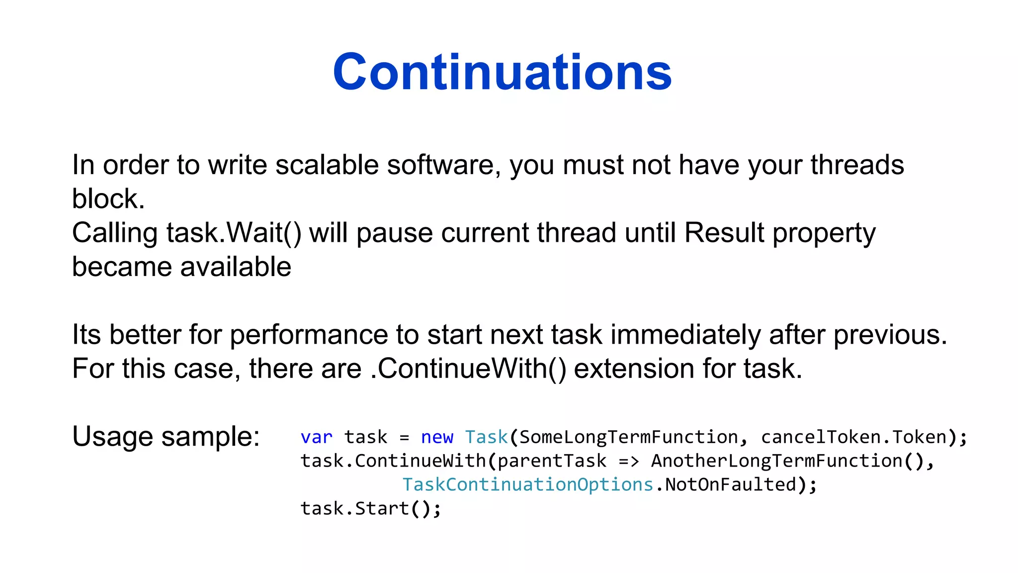 Continuations
In order to write scalable software, you must not have your threads
block.
Calling task.Wait() will pause current thread until Result property
became available
Its better for performance to start next task immediately after previous.
For this case, there are .ContinueWith() extension for task.
Usage sample: var task = new Task(SomeLongTermFunction, cancelToken.Token);
task.ContinueWith(parentTask => AnotherLongTermFunction(),
TaskContinuationOptions.NotOnFaulted);
task.Start();
 
