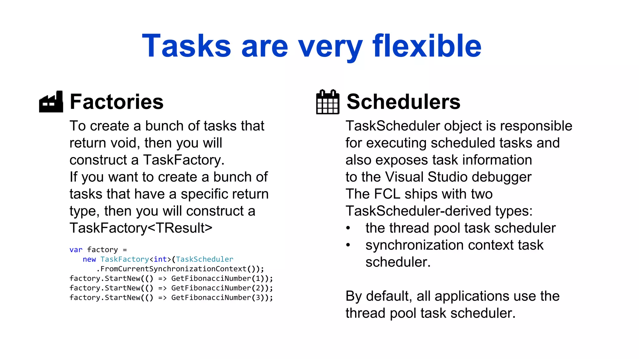 Factories
To create a bunch of tasks that
return void, then you will
construct a TaskFactory.
If you want to create a bunch of
tasks that have a specific return
type, then you will construct a
TaskFactory<TResult>
Schedulers
TaskScheduler object is responsible
for executing scheduled tasks and
also exposes task information
to the Visual Studio debugger
The FCL ships with two
TaskScheduler-derived types:
• the thread pool task scheduler
• synchronization context task
scheduler.
By default, all applications use the
thread pool task scheduler.
Tasks are very flexible
var factory =
new TaskFactory<int>(TaskScheduler
.FromCurrentSynchronizationContext());
factory.StartNew(() => GetFibonacciNumber(1));
factory.StartNew(() => GetFibonacciNumber(2));
factory.StartNew(() => GetFibonacciNumber(3));
 
