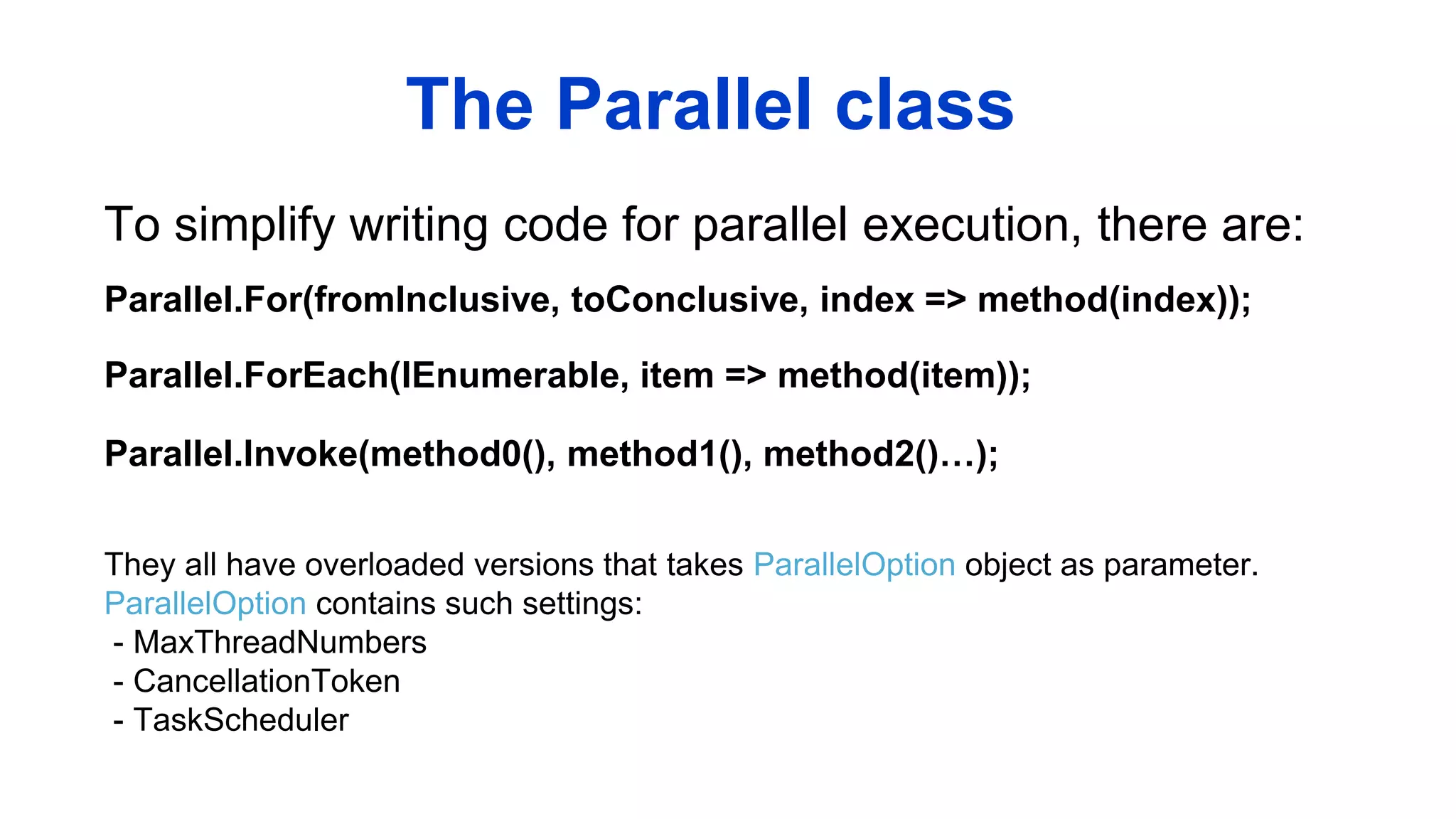 To simplify writing code for parallel execution, there are:
The Parallel class
Parallel.For(fromInclusive, toConclusive, index => method(index));
Parallel.ForEach(IEnumerable, item => method(item));
Parallel.Invoke(method0(), method1(), method2()…);
They all have overloaded versions that takes ParallelOption object as parameter.
ParallelOption contains such settings:
- MaxThreadNumbers
- CancellationToken
- TaskScheduler
 