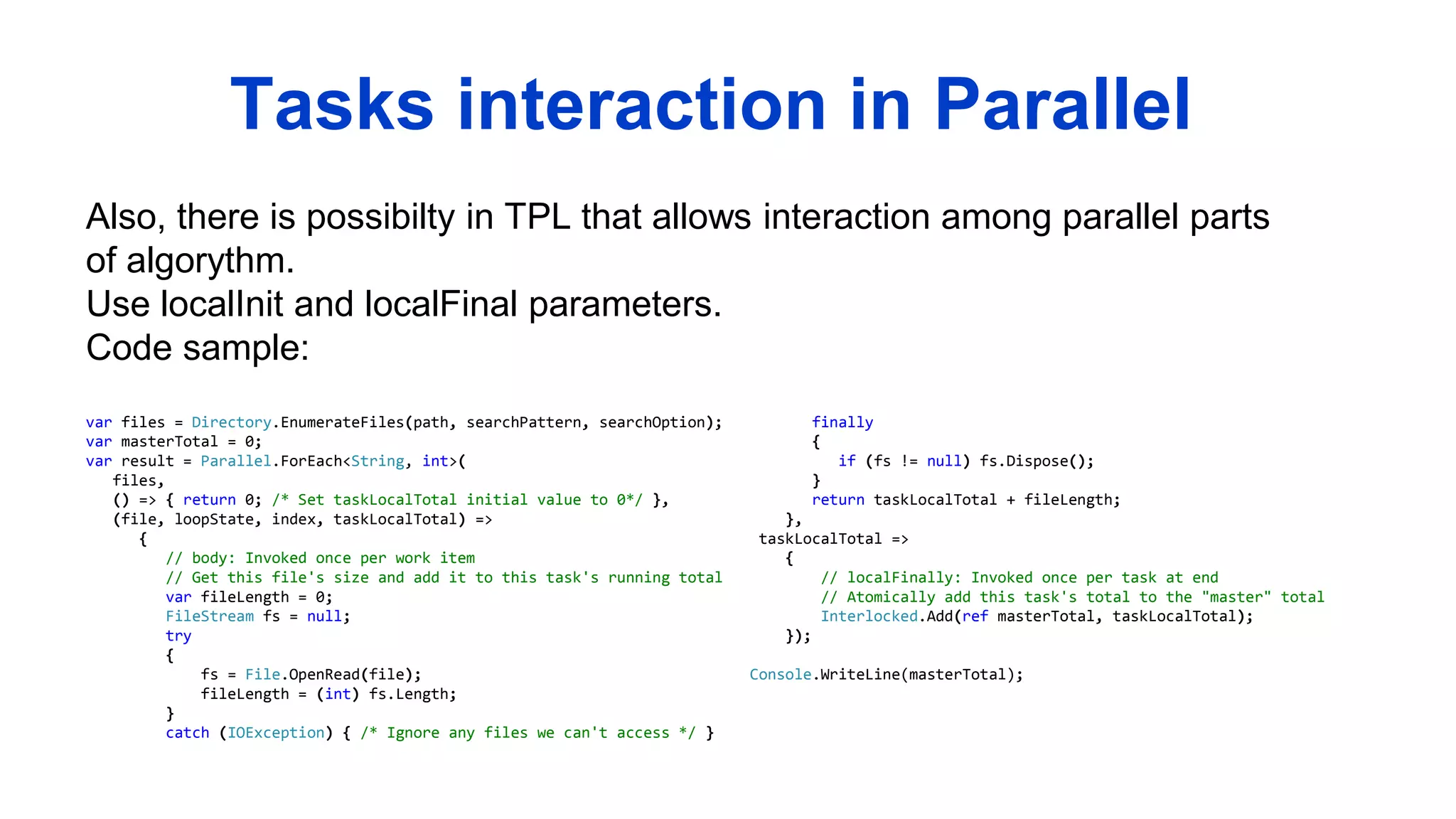 Also, there is possibilty in TPL that allows interaction among parallel parts
of algorythm.
Use localInit and localFinal parameters.
Code sample:
Tasks interaction in Parallel
var files = Directory.EnumerateFiles(path, searchPattern, searchOption);
var masterTotal = 0;
var result = Parallel.ForEach<String, int>(
files,
() => { return 0; /* Set taskLocalTotal initial value to 0*/ },
(file, loopState, index, taskLocalTotal) =>
{
// body: Invoked once per work item
// Get this file's size and add it to this task's running total
var fileLength = 0;
FileStream fs = null;
try
{
fs = File.OpenRead(file);
fileLength = (int) fs.Length;
}
catch (IOException) { /* Ignore any files we can't access */ }
finally
{
if (fs != null) fs.Dispose();
}
return taskLocalTotal + fileLength;
},
taskLocalTotal =>
{
// localFinally: Invoked once per task at end
// Atomically add this task's total to the "master" total
Interlocked.Add(ref masterTotal, taskLocalTotal);
});
Console.WriteLine(masterTotal);
 
