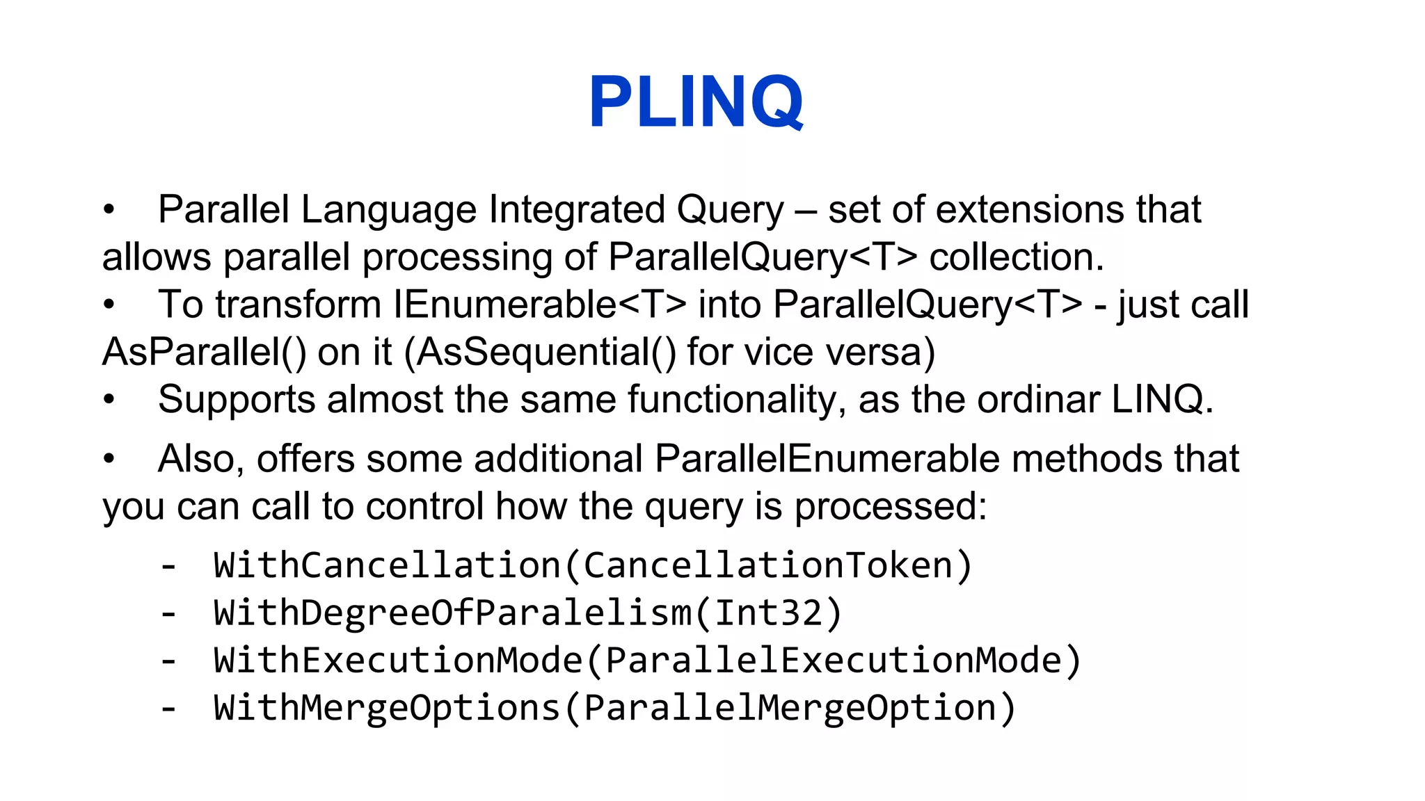 PLINQ
• Parallel Language Integrated Query – set of extensions that
allows parallel processing of ParallelQuery<T> collection.
• To transform IEnumerable<T> into ParallelQuery<T> - just call
AsParallel() on it (AsSequential() for vice versa)
• Supports almost the same functionality, as the ordinar LINQ.
• Also, offers some additional ParallelEnumerable methods that
you can call to control how the query is processed:
- WithCancellation(CancellationToken)
- WithDegreeOfParalelism(Int32)
- WithExecutionMode(ParallelExecutionMode)
- WithMergeOptions(ParallelMergeOption)
 