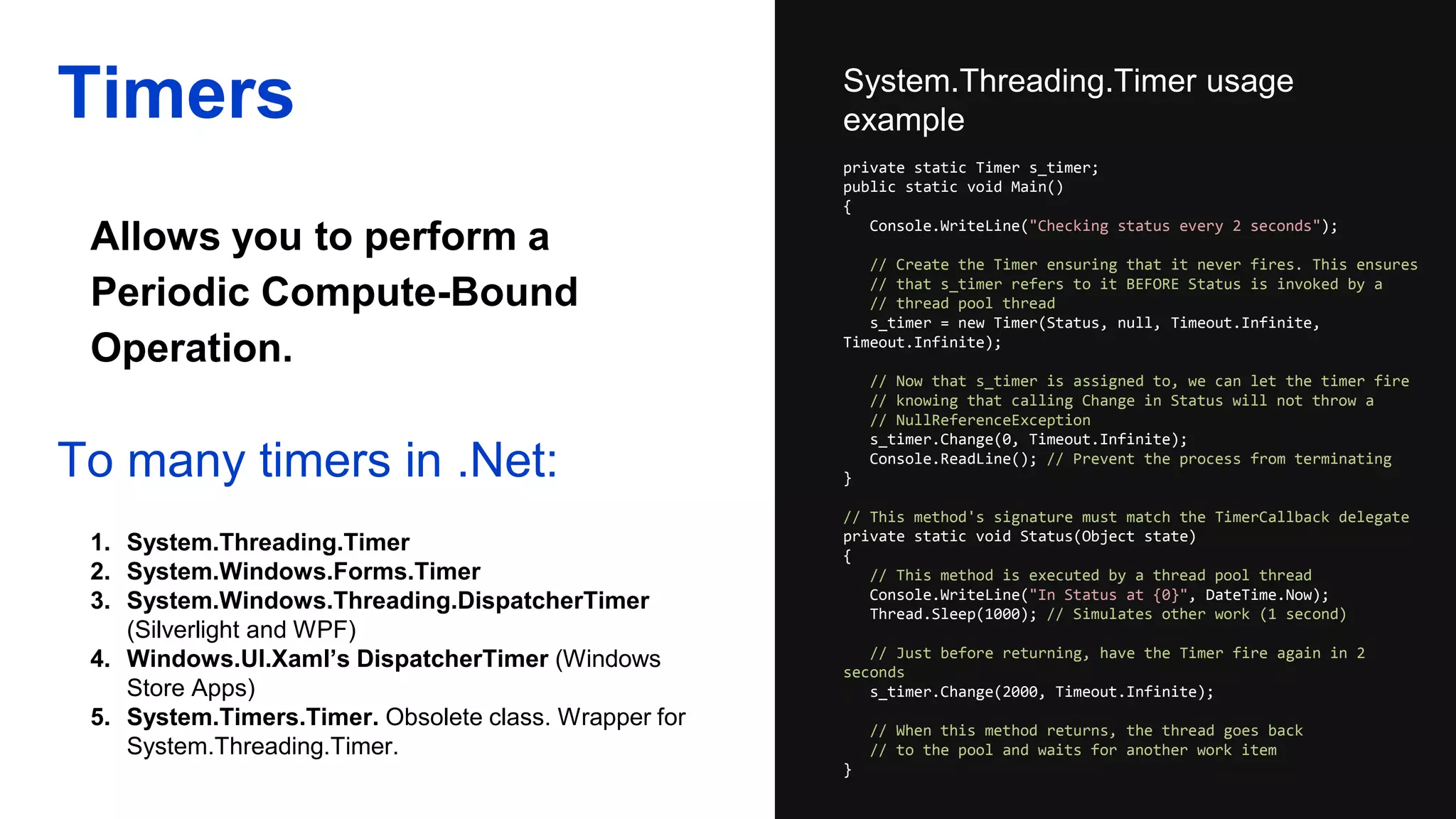 Allows you to perform a
Periodic Compute-Bound
Operation.
Timers System.Threading.Timer usage
example
To many timers in .Net:
1. System.Threading.Timer
2. System.Windows.Forms.Timer
3. System.Windows.Threading.DispatcherTimer
(Silverlight and WPF)
4. Windows.UI.Xaml’s DispatcherTimer (Windows
Store Apps)
5. System.Timers.Timer. Obsolete class. Wrapper for
System.Threading.Timer.
private static Timer s_timer;
public static void Main()
{
Console.WriteLine("Checking status every 2 seconds");
// Create the Timer ensuring that it never fires. This ensures
// that s_timer refers to it BEFORE Status is invoked by a
// thread pool thread
s_timer = new Timer(Status, null, Timeout.Infinite,
Timeout.Infinite);
// Now that s_timer is assigned to, we can let the timer fire
// knowing that calling Change in Status will not throw a
// NullReferenceException
s_timer.Change(0, Timeout.Infinite);
Console.ReadLine(); // Prevent the process from terminating
}
// This method's signature must match the TimerCallback delegate
private static void Status(Object state)
{
// This method is executed by a thread pool thread
Console.WriteLine("In Status at {0}", DateTime.Now);
Thread.Sleep(1000); // Simulates other work (1 second)
// Just before returning, have the Timer fire again in 2
seconds
s_timer.Change(2000, Timeout.Infinite);
// When this method returns, the thread goes back
// to the pool and waits for another work item
}
 