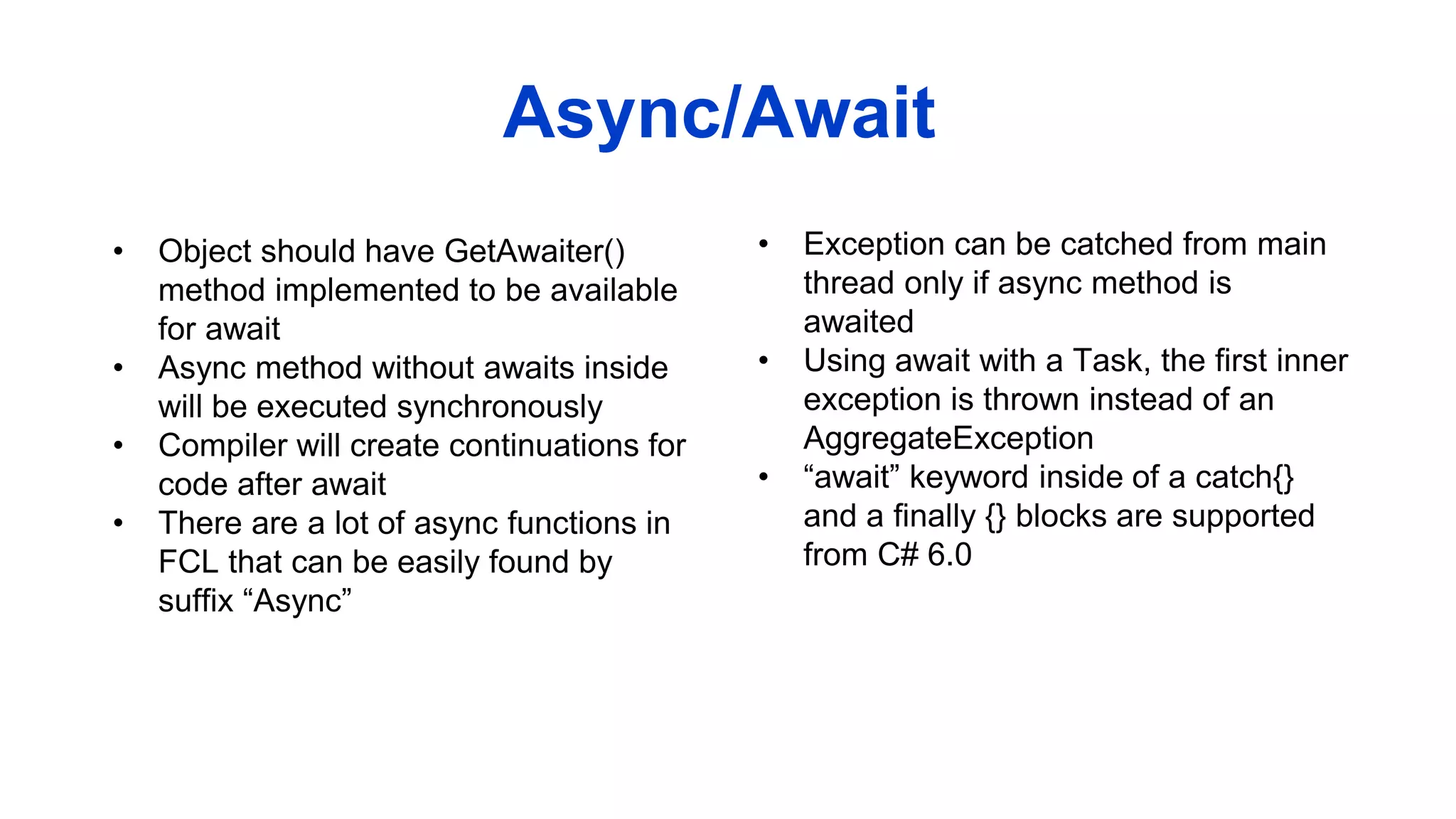 • Object should have GetAwaiter()
method implemented to be available
for await
• Async method without awaits inside
will be executed synchronously
• Compiler will create continuations for
code after await
• There are a lot of async functions in
FCL that can be easily found by
suffix “Async”
Async/Await
• Exception can be catched from main
thread only if async method is
awaited
• Using await with a Task, the first inner
exception is thrown instead of an
AggregateException
• “await” keyword inside of a catch{}
and a finally {} blocks are supported
from C# 6.0
 