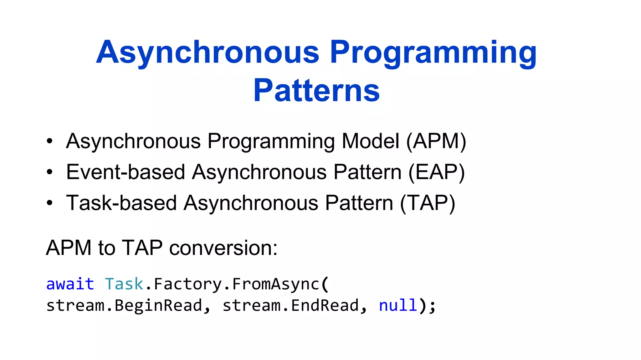 • Asynchronous Programming Model (APM)
• Event-based Asynchronous Pattern (EAP)
• Task-based Asynchronous Pattern (TAP)
Asynchronous Programming
Patterns
APM to TAP conversion:
await Task.Factory.FromAsync(
stream.BeginRead, stream.EndRead, null);
 