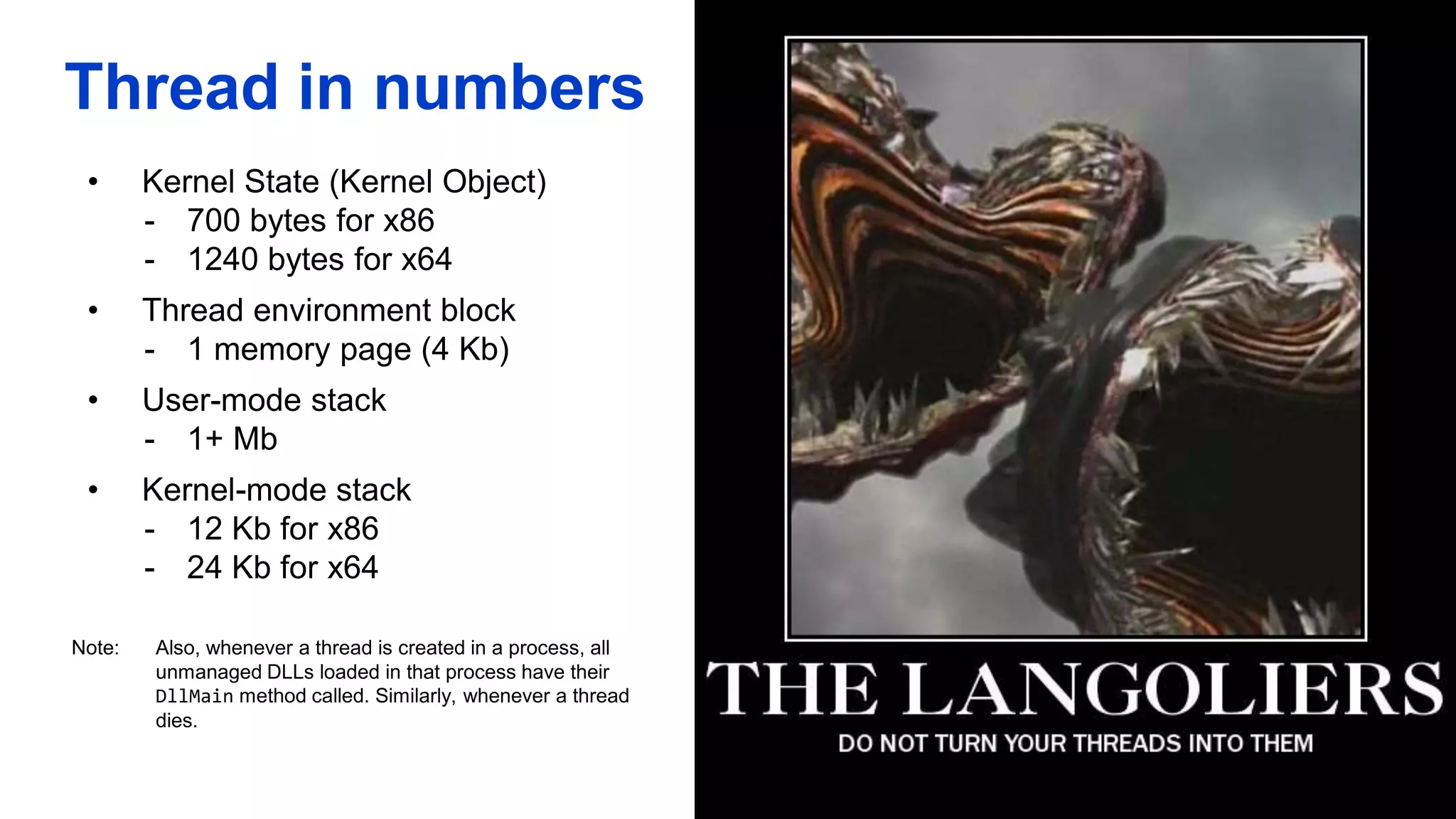 Thread in numbers
• Kernel State (Kernel Object)
- 700 bytes for x86
- 1240 bytes for x64
• Thread environment block
- 1 memory page (4 Kb)
• User-mode stack
- 1+ Mb
• Kernel-mode stack
- 12 Kb for x86
- 24 Kb for x64
Note: Also, whenever a thread is created in a process, all
unmanaged DLLs loaded in that process have their
DllMain method called. Similarly, whenever a thread
dies.
 