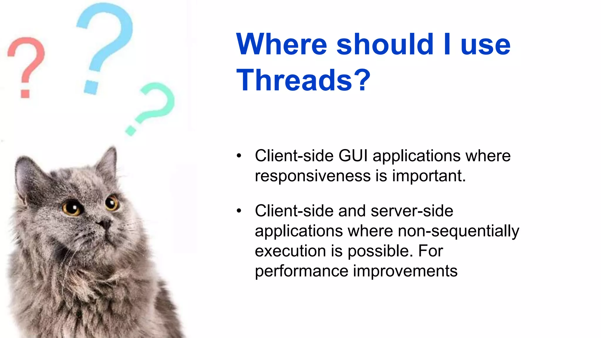 Where should I use
Threads?
• Client-side GUI applications where
responsiveness is important.
• Client-side and server-side
applications where non-sequentially
execution is possible. For
performance improvements
 