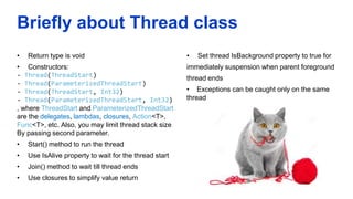 Briefly about Thread class
• Return type is void
• Constructors:
- Thread(ThreadStart)
- Thread(ParameterizedThreadStart)
- Thread(ThreadStart, Int32)
- Thread(ParameterizedThreadStart, Int32)
, where ThreadStart and ParameterizedThreadStart
are the delegates, lambdas, closures, Action<T>,
Func<T>, etc. Also, you may limit thread stack size
By passing second parameter.
• Start() method to run the thread
• Use IsAlive property to wait for the thread start
• Join() method to wait till thread ends
• Use closures to simplify value return
• Set thread IsBackground property to true for
immediately suspension when parent foreground
thread ends
• Exceptions can be caught only on the same
thread
 