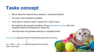 Tasks concept
• Return value from asynchronous operation. Just call task.Result
• You know, when operation completes
• Task class for void and Task<T> generic for T object return
• No-headache with exception handling. Throws AggregateException with inner
exceptions tree that corresponds to Tasks tree
• Task start does not guarantee execution in separate thread!
ThreadPool.QueueUserWorkItem(SomeLongTermFunction);
var task = new Task(SomeLongTermFunction);
task.Start();
 