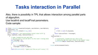Also, there is possibilty in TPL that allows interaction among parallel parts
of algorythm.
Use localInit and localFinal parameters.
Code sample:
Tasks interaction in Parallel
var files = Directory.EnumerateFiles(path, searchPattern, searchOption);
var masterTotal = 0;
var result = Parallel.ForEach<String, int>(
files,
() => { return 0; /* Set taskLocalTotal initial value to 0*/ },
(file, loopState, index, taskLocalTotal) =>
{
// body: Invoked once per work item
// Get this file's size and add it to this task's running total
var fileLength = 0;
FileStream fs = null;
try
{
fs = File.OpenRead(file);
fileLength = (int) fs.Length;
}
catch (IOException) { /* Ignore any files we can't access */ }
finally
{
if (fs != null) fs.Dispose();
}
return taskLocalTotal + fileLength;
},
taskLocalTotal =>
{
// localFinally: Invoked once per task at end
// Atomically add this task's total to the "master" total
Interlocked.Add(ref masterTotal, taskLocalTotal);
});
Console.WriteLine(masterTotal);
 