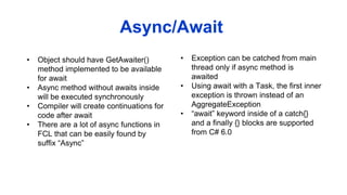 • Object should have GetAwaiter()
method implemented to be available
for await
• Async method without awaits inside
will be executed synchronously
• Compiler will create continuations for
code after await
• There are a lot of async functions in
FCL that can be easily found by
suffix “Async”
Async/Await
• Exception can be catched from main
thread only if async method is
awaited
• Using await with a Task, the first inner
exception is thrown instead of an
AggregateException
• “await” keyword inside of a catch{}
and a finally {} blocks are supported
from C# 6.0
 