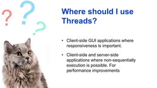 Where should I use
Threads?
• Client-side GUI applications where
responsiveness is important.
• Client-side and server-side
applications where non-sequentially
execution is possible. For
performance improvements
 
