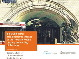 So Much More:
The Economic Impact
of the Toronto Public
Library on the City
of Toronto
January 15, 2014

Katherine Palmer
Dr. Kevin Stolarick
Kimberly Silk, MLS

 