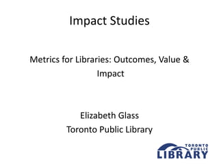 Impact Studies
Metrics for Libraries: Outcomes, Value &
Impact
Elizabeth Glass
Toronto Public Library
 