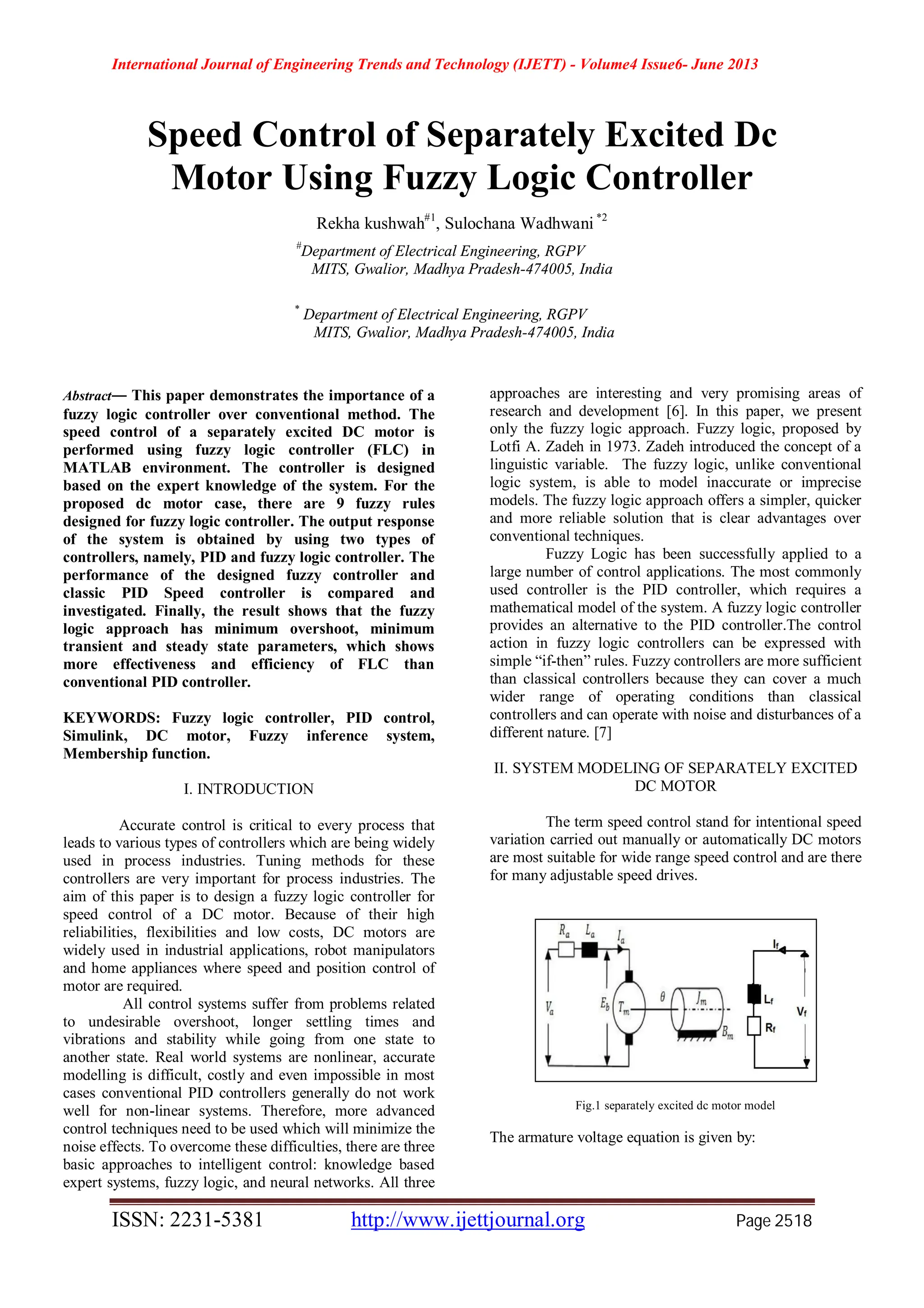 International Journal of Engineering Trends and Technology (IJETT) - Volume4 Issue6- June 2013
ISSN: 2231-5381 http://www.ijettjournal.org Page 2518
Speed Control of Separately Excited Dc
Motor Using Fuzzy Logic Controller
Rekha kushwah#1
, Sulochana Wadhwani *2
#
Department of Electrical Engineering, RGPV
MITS, Gwalior, Madhya Pradesh-474005, India
*
Department of Electrical Engineering, RGPV
MITS, Gwalior, Madhya Pradesh-474005, India
Abstract— This paper demonstrates the importance of a
fuzzy logic controller over conventional method. The
speed control of a separately excited DC motor is
performed using fuzzy logic controller (FLC) in
MATLAB environment. The controller is designed
based on the expert knowledge of the system. For the
proposed dc motor case, there are 9 fuzzy rules
designed for fuzzy logic controller. The output response
of the system is obtained by using two types of
controllers, namely, PID and fuzzy logic controller. The
performance of the designed fuzzy controller and
classic PID Speed controller is compared and
investigated. Finally, the result shows that the fuzzy
logic approach has minimum overshoot, minimum
transient and steady state parameters, which shows
more effectiveness and efficiency of FLC than
conventional PID controller.
KEYWORDS: Fuzzy logic controller, PID control,
Simulink, DC motor, Fuzzy inference system,
Membership function.
I. INTRODUCTION
Accurate control is critical to every process that
leads to various types of controllers which are being widely
used in process industries. Tuning methods for these
controllers are very important for process industries. The
aim of this paper is to design a fuzzy logic controller for
speed control of a DC motor. Because of their high
reliabilities, flexibilities and low costs, DC motors are
widely used in industrial applications, robot manipulators
and home appliances where speed and position control of
motor are required.
All control systems suffer from problems related
to undesirable overshoot, longer settling times and
vibrations and stability while going from one state to
another state. Real world systems are nonlinear, accurate
modelling is difficult, costly and even impossible in most
cases conventional PID controllers generally do not work
well for non-linear systems. Therefore, more advanced
control techniques need to be used which will minimize the
noise effects. To overcome these difficulties, there are three
basic approaches to intelligent control: knowledge based
expert systems, fuzzy logic, and neural networks. All three
approaches are interesting and very promising areas of
research and development [6]. In this paper, we present
only the fuzzy logic approach. Fuzzy logic, proposed by
Lotfi A. Zadeh in 1973. Zadeh introduced the concept of a
linguistic variable. The fuzzy logic, unlike conventional
logic system, is able to model inaccurate or imprecise
models. The fuzzy logic approach offers a simpler, quicker
and more reliable solution that is clear advantages over
conventional techniques.
Fuzzy Logic has been successfully applied to a
large number of control applications. The most commonly
used controller is the PID controller, which requires a
mathematical model of the system. A fuzzy logic controller
provides an alternative to the PID controller.The control
action in fuzzy logic controllers can be expressed with
simple “if-then” rules. Fuzzy controllers are more sufficient
than classical controllers because they can cover a much
wider range of operating conditions than classical
controllers and can operate with noise and disturbances of a
different nature. [7]
II. SYSTEM MODELING OF SEPARATELY EXCITED
DC MOTOR
The term speed control stand for intentional speed
variation carried out manually or automatically DC motors
are most suitable for wide range speed control and are there
for many adjustable speed drives.
Fig.1 separately excited dc motor model
The armature voltage equation is given by:
 