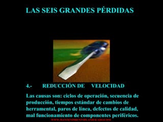 LAS SEIS GRANDES PÉRDIDAS 4.- REDUCCIÓN DE  VELOCIDAD Las causas son: ciclos de operación, secuencia de producción, tiempos estándar de cambios de herramental, paros de línea, defectos de calidad, mal funcionamiento de componentes periféricos. 