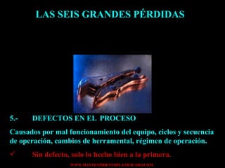 LAS SEIS GRANDES PÉRDIDAS 5.- DEFECTOS EN EL  PROCESO Causados por mal funcionamiento del equipo, ciclos y secuencia de operación, cambios de herramental, régimen de operación. Sin defecto, solo lo hecho bien a la primera. 