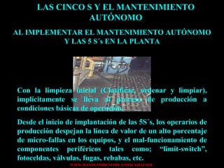 LAS CINCO S Y EL MANTENIMIENTO AUTÓNOMO AL IMPLEMENTAR EL MANTENIMIENTO AUTÓNOMO Y LAS 5 S´s EN LA PLANTA Con la limpieza inicial (Clasificar, ordenar y limpiar), implícitamente se lleva al proceso de producción a condiciones básicas de operación. Desde el inicio de implantación de las 5S´s, los operarios de producción despejan la línea de valor de un alto porcentaje de micro-fallas en los equipos, y el mal-funcionamiento de componentes periféricos tales como; “limit-switch”, fotoceldas, válvulas, fugas, rebabas, etc. 