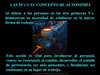 LAS 5S´s Y EL CONCEPTO DE AUTONOMÍA Al ubicar a las personas en las tres primeras S´s, demuestran su necesidad de colaborar en la nueva forma de trabajo. Esta acción es vital para involucrar al personal, vencer su resistencia al cambio, desarrollar el sentido de pertenencia, ser más pensantes, y finalmente ser autónomo en su lugar de trabajo. 