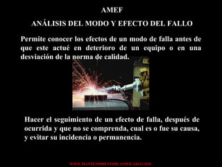 AMEF ANÁLISIS DEL MODO Y EFECTO DEL FALLO Permite conocer los efectos de un modo de falla antes de que este actué en deterioro de un equipo o en una desviación de la norma de calidad. Hacer el seguimiento de un efecto de falla, después de ocurrida y que no se comprenda, cual es o fue su causa, y evitar su incidencia o permanencia. 