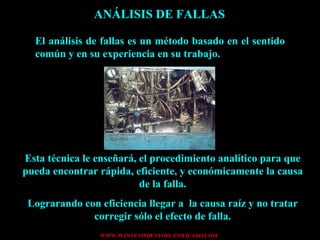 ANÁLISIS DE FALLAS El análisis de fallas es un método basado en el sentido común y en su experiencia en su trabajo. Esta técnica le enseñará, el procedimiento analítico para que pueda encontrar rápida, eficiente, y económicamente la causa de la falla. Lograrando con eficiencia llegar a  la causa raíz y no tratar corregir sólo el efecto de falla. 