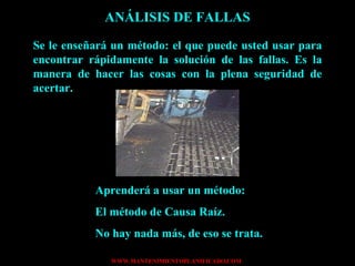 ANÁLISIS DE FALLAS Se le enseñará un método: el que puede usted usar para encontrar rápidamente la solución de las fallas. Es la manera de hacer las cosas con la plena seguridad de acertar. Aprenderá a usar un método: El método de Causa Raíz. No hay nada más, de eso se trata. 