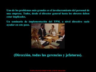 Uno de los problemas más grandes es el involucramiento del personal de una empresa. Todos, desde el director general hasta los obreros deben estar implicados. Un seminario de implementación del TPM, a nivel directivo suele ayudar en este paso. (Dirección, todas las gerencias y jefaturas). 