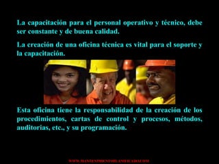 La capacitación para el personal operativo y técnico, debe ser constante y de buena calidad. La creación de una oficina técnica es vital para el soporte y la capacitación. Esta oficina tiene la responsabilidad de la creación de los procedimientos, cartas de control y procesos, métodos, auditorias, etc., y su programación. 