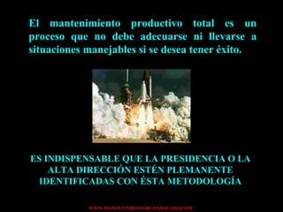 El mantenimiento productivo total es un proceso que no debe adecuarse ni llevarse a situaciones manejables si se desea tener éxito. ES INDISPENSABLE QUE LA PRESIDENCIA O LA ALTA DIRECCIÓN ESTÉN PLEMANENTE IDENTIFICADAS CON ÉSTA METODOLOGÍA 