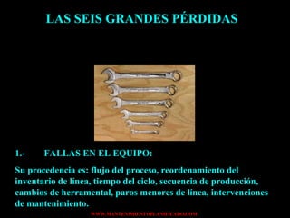 LAS SEIS GRANDES PÉRDIDAS 1.- FALLAS EN EL EQUIPO: Su procedencia es: flujo del proceso, reordenamiento del inventario de línea, tiempo del ciclo, secuencia de producción, cambios de herramental, paros menores de línea, intervenciones de mantenimiento. 