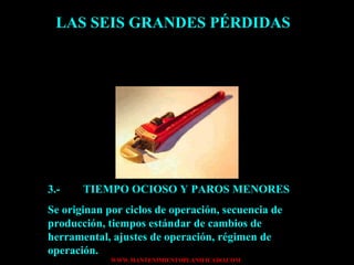 LAS SEIS GRANDES PÉRDIDAS 3.- TIEMPO OCIOSO Y PAROS MENORES Se originan por ciclos de operación, secuencia de producción, tiempos estándar de cambios de herramental, ajustes de operación, régimen de operación. 