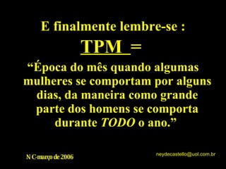 E finalmente lembre-se : TPM  = “ Época do mês quando algumas mulheres se comportam por alguns dias, da maneira como grande parte dos homens se comporta durante  TODO  o ano.”  NC-março de 2006 [email_address] 
