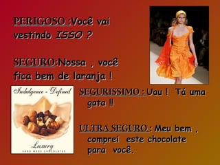 PERIGOSO : Você vai vestindo  ISSO ?   SEGURO : Nossa , você fica bem de laranja ! SEGURISSIMO :  Uau !  Tá uma gata !! ULTRA SEGURO  :  Meu bem , comprei  este chocolate  para  você. 