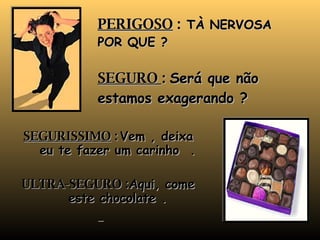 PERIGOSO  :  TÀ NERVOSA POR QUE ? SEGURO  :  Será que não estamos exagerando ? SEGURISSIMO  :   Vem , deixa eu te fazer um carinho  . ULTRA-SEGURO : Aqui, come este chocolate . 