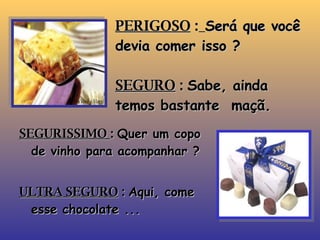 PERIGOSO  :   Será que você devia comer isso ? SEGURO  :  Sabe, ainda temos bastante  maçã. SEGURISSIMO  :  Quer um copo de vinho para acompanhar ? ULTRA SEGURO  :  Aqui, come esse chocolate ... 