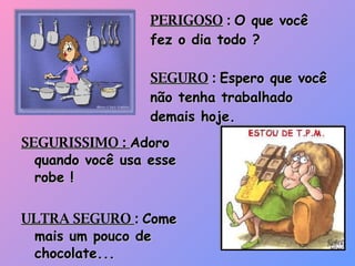 PERIGOSO  :  O que você fez o dia todo ? SEGURO  :  Espero que você não tenha trabalhado demais hoje. SEGURISSIMO :  Adoro quando você usa esse robe ! ULTRA SEGURO  :  Come mais um pouco de chocolate... 