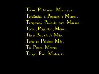 T odos  P roblemas  M isturados . T endências  a  P ontapés  e  M urros . T emporada  P roibida  para  M achos . T ocou ,  P erguntou ,  M orreu . T ire a  P orcaria da  M ão . T ente  no  P róximo  M ês . T ô  P irada  M esmo . T empo  P ara  M editação . 