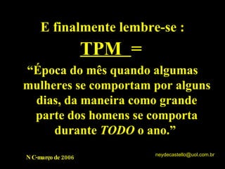 E finalmente lembre-se : TPM  = “ Época do mês quando algumas mulheres se comportam por alguns dias, da maneira como grande parte dos homens se comporta durante  TODO  o ano.”  NC-março de 2006 [email_address] 
