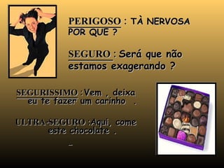PERIGOSO  :  TÀ NERVOSA POR QUE ? SEGURO  :  Será que não estamos exagerando ? SEGURISSIMO  :   Vem , deixa eu te fazer um carinho  . ULTRA-SEGURO : Aqui, come este chocolate . 