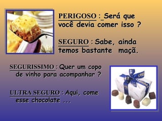 PERIGOSO  :   Será que você devia comer isso ? SEGURO  :  Sabe, ainda temos bastante  maçã. SEGURISSIMO  :  Quer um copo de vinho para acompanhar ? ULTRA SEGURO  :  Aqui, come esse chocolate ... 