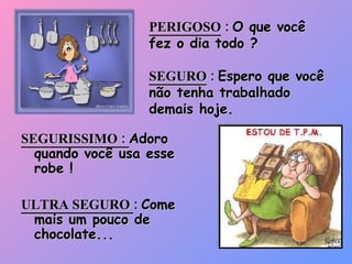 PERIGOSO  :  O que você fez o dia todo ? SEGURO  :  Espero que você não tenha trabalhado demais hoje. SEGURISSIMO :  Adoro quando você usa esse robe ! ULTRA SEGURO  :  Come mais um pouco de chocolate... 