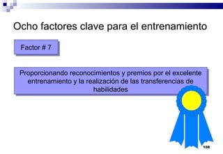 108
Ocho factores clave para el entrenamiento
Factor # 7Factor # 7
Proporcionando reconocimientos y premios por el excelente
entrenamiento y la realización de las transferencias de
habilidades
Proporcionando reconocimientos y premios por el excelente
entrenamiento y la realización de las transferencias de
habilidades
 