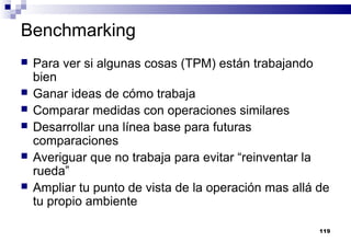 119
Benchmarking
 Para ver si algunas cosas (TPM) están trabajando
bien
 Ganar ideas de cómo trabaja
 Comparar medidas con operaciones similares
 Desarrollar una línea base para futuras
comparaciones
 Averiguar que no trabaja para evitar “reinventar la
rueda”
 Ampliar tu punto de vista de la operación mas allá de
tu propio ambiente
 