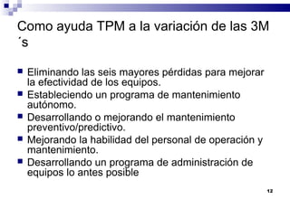12
Como ayuda TPM a la variación de las 3M
´s
 Eliminando las seis mayores pérdidas para mejorar
la efectividad de los equipos.
 Estableciendo un programa de mantenimiento
autónomo.
 Desarrollando o mejorando el mantenimiento
preventivo/predictivo.
 Mejorando la habilidad del personal de operación y
mantenimiento.
 Desarrollando un programa de administración de
equipos lo antes posible
 