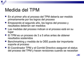 122
Medida del TPM
 En el primer año el proceso del TPM debería ser medido
primariamente por los logros del proceso
 Empezando el segundo año, los logros del proceso y
resultados deberían ser medidos
 Las medidas del proceso indican si el proceso está en su
lugar
 El TPM es un proceso de 3 a 5 años antes de obtener
resultados sostenidos
 Benchmarking y medida de la OEE puede dar importante
soporte al proceso
 El Coordinador TPM y el Comité Directivo aseguran el status
del proceso del TPM y hacen revisiones cuando se necesitan
 