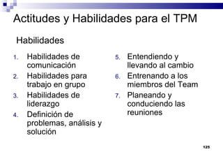 125
Actitudes y Habilidades para el TPM
1. Habilidades de
comunicación
2. Habilidades para
trabajo en grupo
3. Habilidades de
liderazgo
4. Definición de
problemas, análisis y
solución
5. Entendiendo y
llevando al cambio
6. Entrenando a los
miembros del Team
7. Planeando y
conduciendo las
reuniones
Habilidades
 
