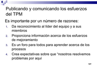 127
Publicando y comunicando los esfuerzos
del TPM
1. Da reconocimiento al líder del equipo y a sus
miembros
2. Proporciona información acerca de los esfuerzos
de mejoramiento
3. Es un foro para todos para aprender acerca de los
procesos
4. Crea expectativas sobre que “nosotros resolvemos
problemas por aquí
Es importante por un número de razones:
 