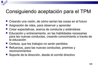129
Consiguiendo aceptación para el TPM
 Creando una visión, de cómo serían las cosas en el futuro
 Asignación de roles, para observar y aprender
 Crear expectativas, acerca de conducta y estándares
 Educación y entrenamiento, en las habilidades necesarias
para las nuevas conductas, creando conocimiento a través de
la educación
 Certeza, que los trabajos no serán perdidos
 Refuerzos, para las nuevas conductas, premios y
reconocimientos
 Soporte de la dirección, desde el comité directivo
 