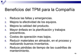 13
Beneficios del TPM para la Compañía
1. Reduce las fallas y emergencias.
2. Mejora la efectividad de los equipos.
3. Mejora la calidad del producto.
4. Mayor énfasis en la planificación y trabajos
preventivos.
5. Costos de operación mas bajos.
6. Reducir materiales en almacén, en el proceso y
realizando buenos inventarios.
7. Reduce pérdidas de tiempo de las cuadrillas de
mantenimiento.
 