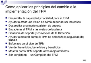 132
Como aplicar los principios del cambio a la
implementación del TPM
 Desarrollar la capacidad y habilidad para el TPM
 Ayudar a crear una visión de cómo deberían ser las cosas
 Desarrollar una fuerte coalición de soporte
 Encadenar el TPM a las metas de la planta
 Ganancia de soporte y convicción de la Dirección
 Ayudar a mostrar como el TPM no amenaza la seguridad del
trabajo
 Esfuerzos en el plan de TPM
 Vender beneficios, beneficios y beneficios
 Mostrar como TPM soporta otros mejoramientos
 Ser persistente – un Campeón del TPM
 